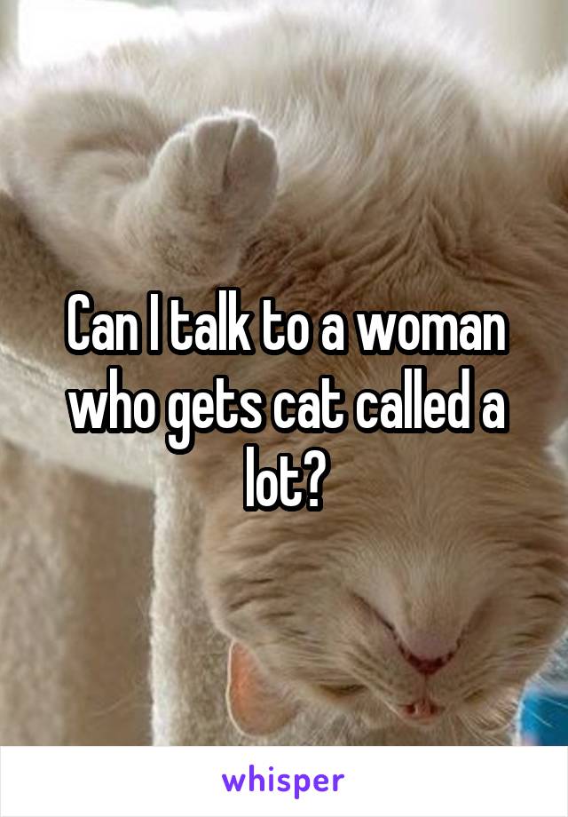 Can I talk to a woman who gets cat called a lot?