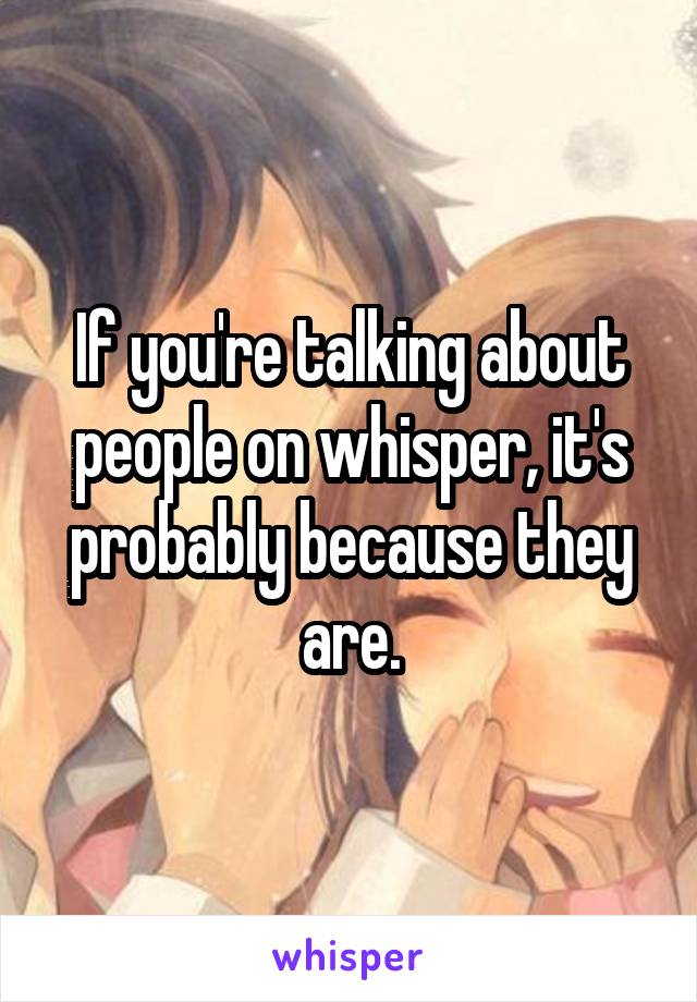 If you're talking about people on whisper, it's probably because they are.