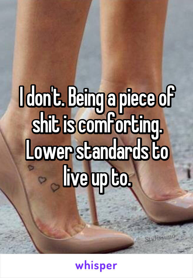 I don't. Being a piece of shit is comforting. Lower standards to live up to.