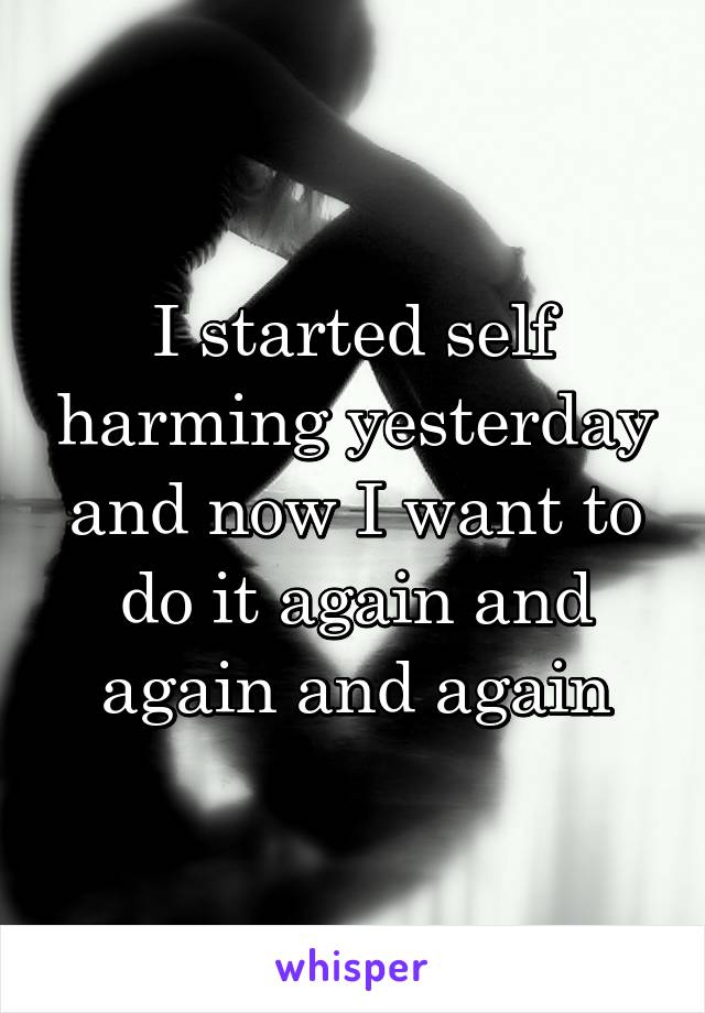 I started self harming yesterday and now I want to do it again and again and again