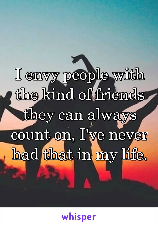 I envy people with the kind of friends they can always count on, I've never had that in my life.