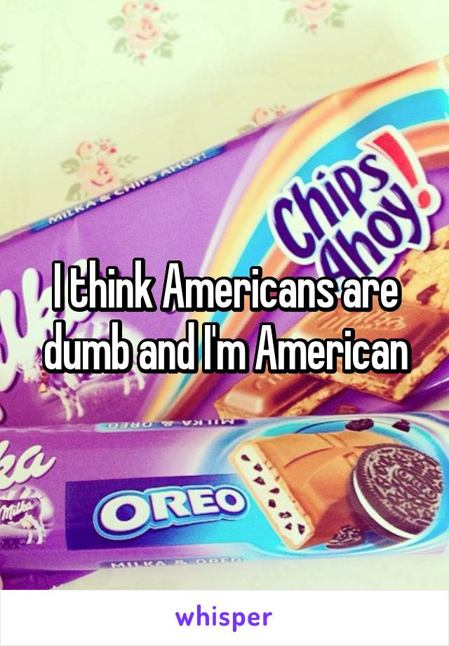 I think Americans are dumb and I'm American