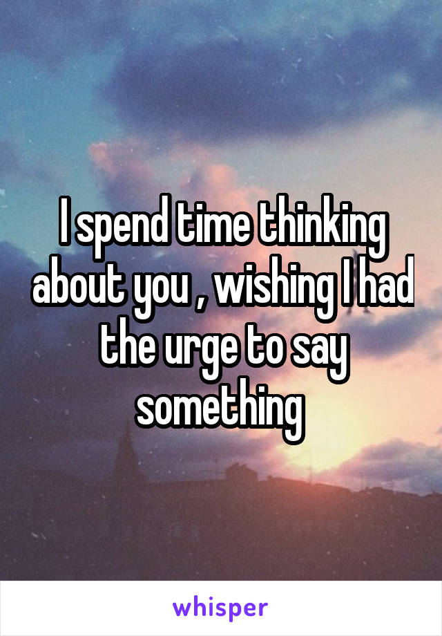 I spend time thinking about you , wishing I had the urge to say something 