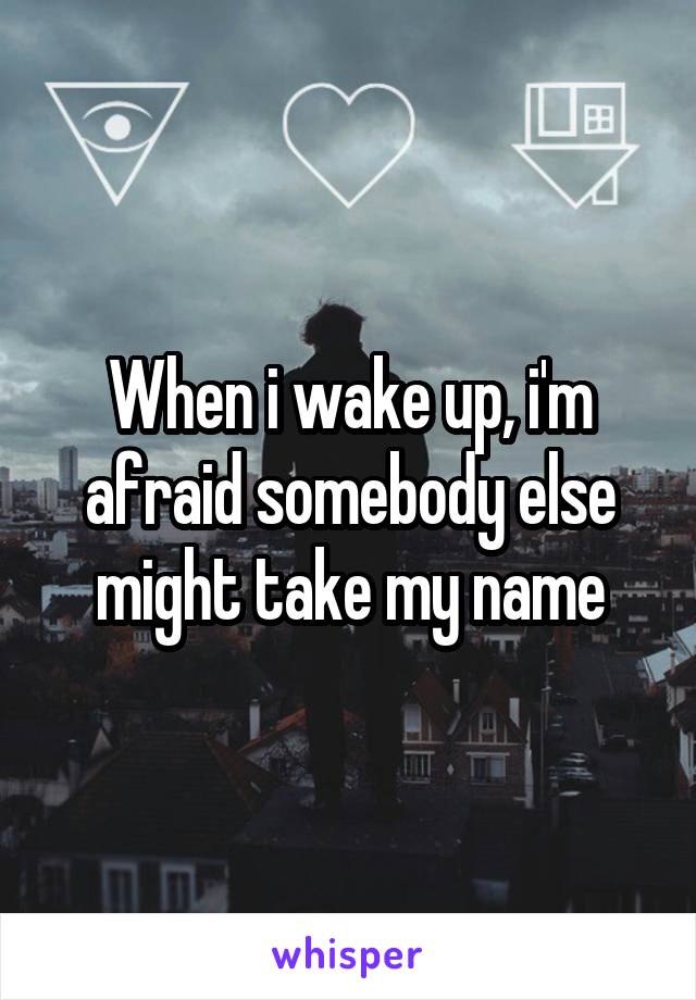 When i wake up, i'm afraid somebody else might take my name