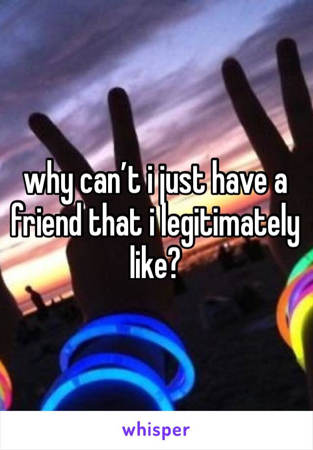 why can’t i just have a friend that i legitimately like? 