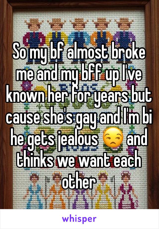 So my bf almost broke me and my bff up I've known her for years but cause she's gay and I'm bi he gets jealous 😒 and thinks we want each other 