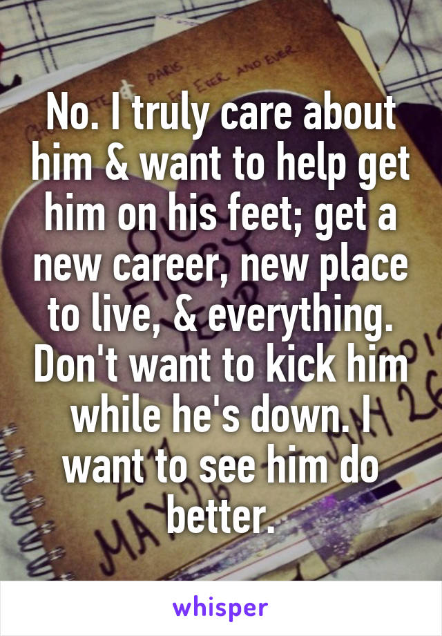 No. I truly care about him & want to help get him on his feet; get a new career, new place to live, & everything. Don't want to kick him while he's down. I want to see him do better.