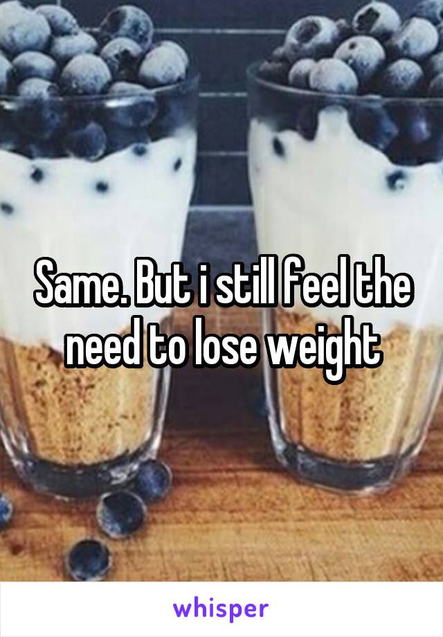 Same. But i still feel the need to lose weight