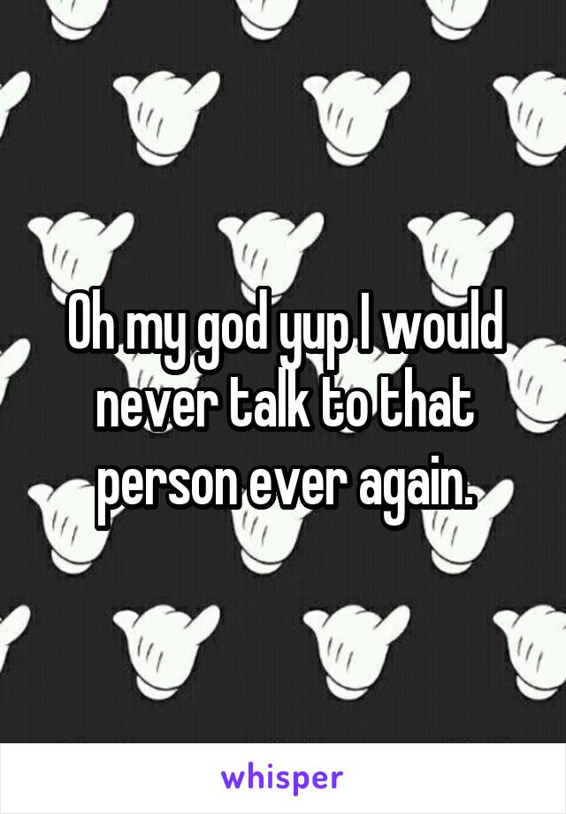 Oh my god yup I would never talk to that person ever again.
