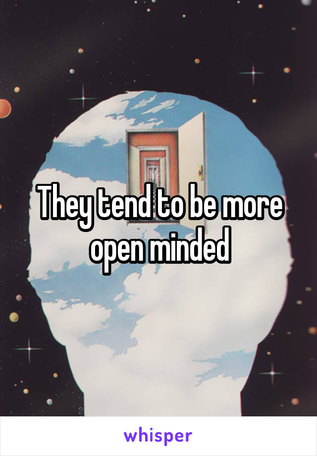 They tend to be more open minded