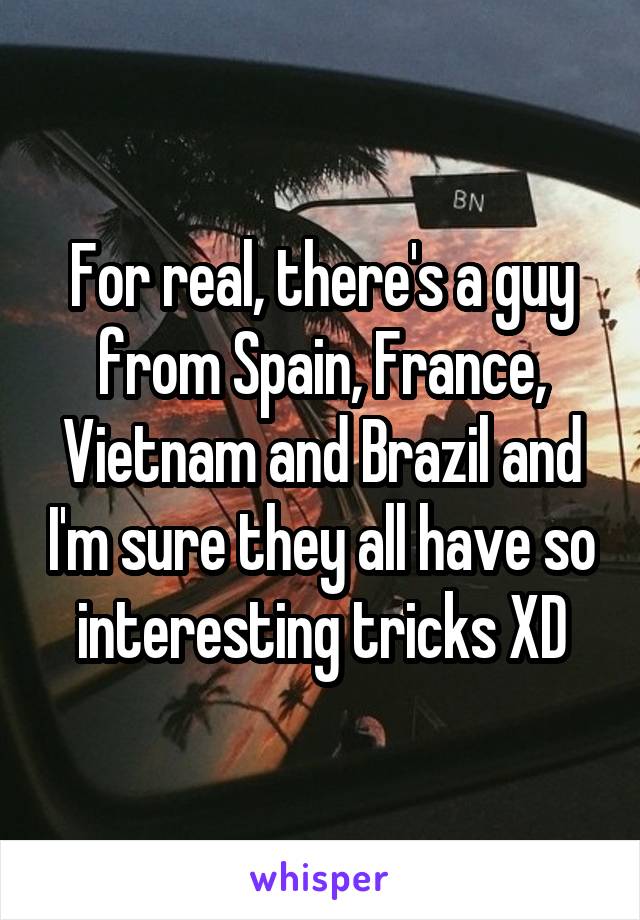 For real, there's a guy from Spain, France, Vietnam and Brazil and I'm sure they all have so interesting tricks XD