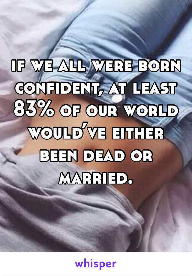 if we all were born confident, at least 83% of our world would’ve either been dead or married.