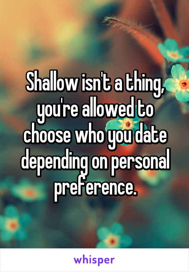 Shallow isn't a thing, you're allowed to choose who you date depending on personal preference.