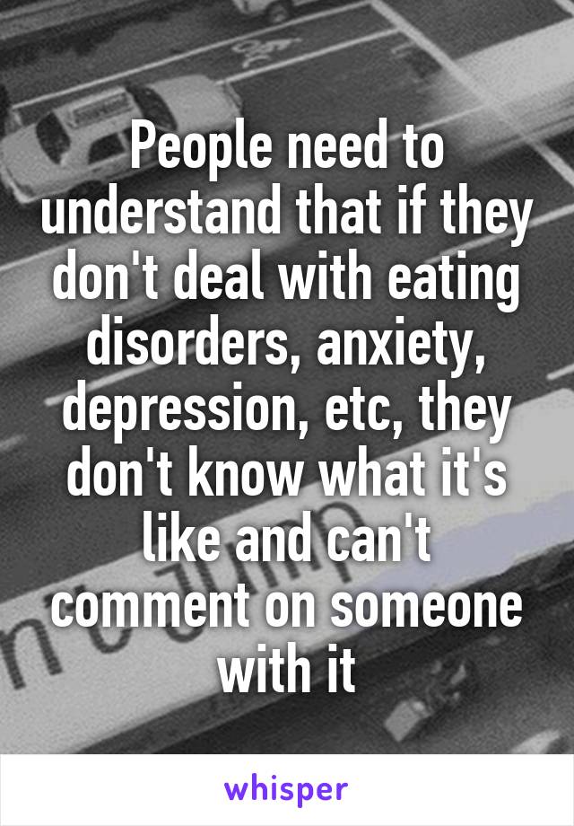 People need to understand that if they don't deal with eating disorders, anxiety, depression, etc, they don't know what it's like and can't comment on someone with it