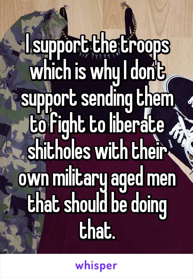 I support the troops which is why I don't support sending them to fight to liberate shitholes with their own military aged men that should be doing that.