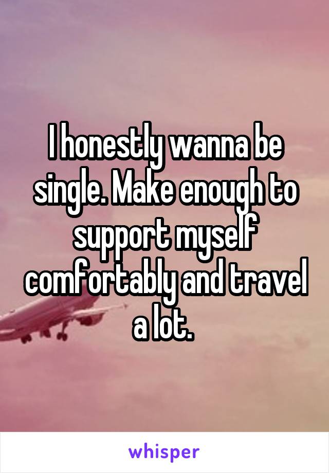 I honestly wanna be single. Make enough to support myself comfortably and travel a lot. 