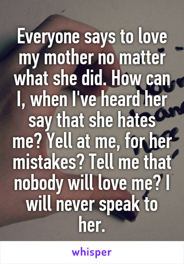 Everyone says to love my mother no matter what she did. How can I, when I've heard her say that she hates me? Yell at me, for her mistakes? Tell me that nobody will love me? I will never speak to her.