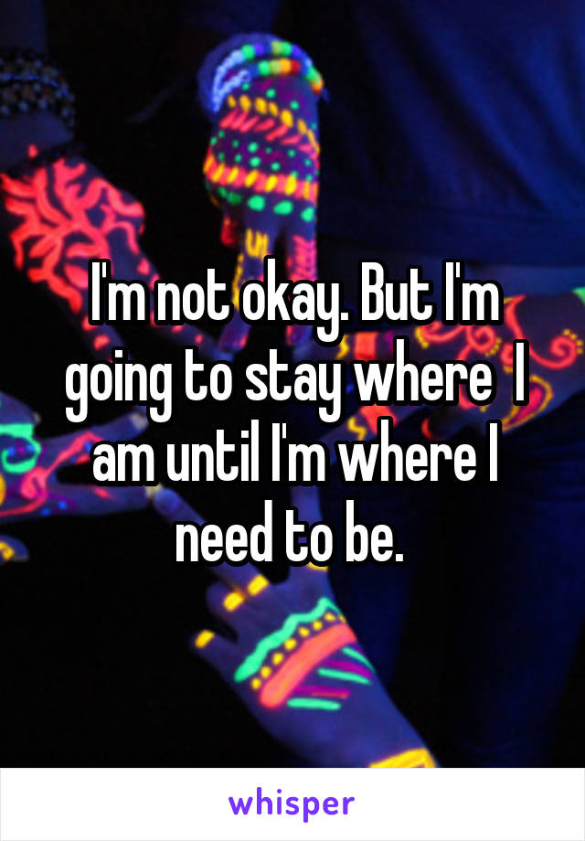 I'm not okay. But I'm going to stay where  I am until I'm where I need to be. 