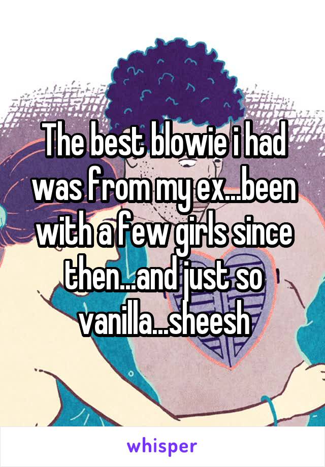 The best blowie i had was from my ex...been with a few girls since then...and just so vanilla...sheesh