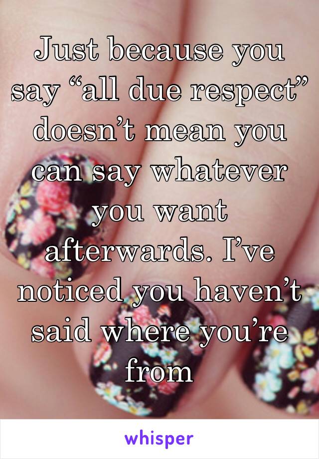 Just because you say “all due respect” doesn’t mean you can say whatever you want afterwards. I’ve noticed you haven’t said where you’re from