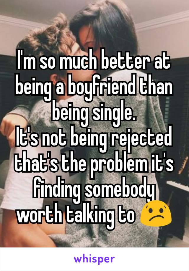I'm so much better at being a boyfriend than being single.
It's not being rejected that's the problem it's finding somebody worth talking to 😕