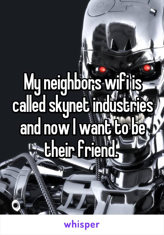 My neighbors wifi is called skynet industries and now I want to be their friend. 