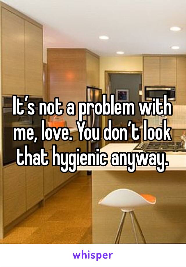 It’s not a problem with me, love. You don’t look that hygienic anyway. 