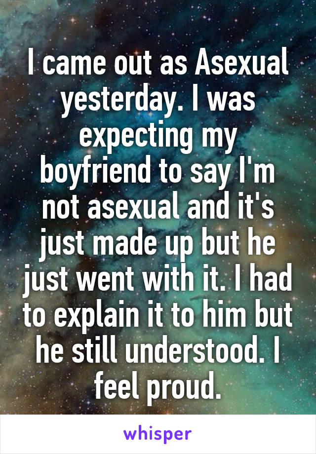 I came out as Asexual yesterday. I was expecting my boyfriend to say I'm not asexual and it's just made up but he just went with it. I had to explain it to him but he still understood. I feel proud.