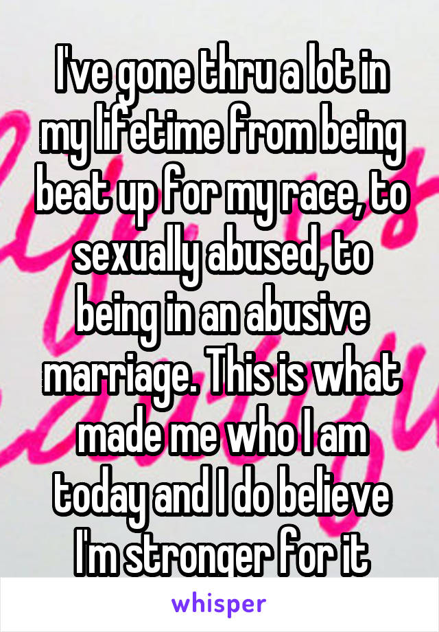I've gone thru a lot in my lifetime from being beat up for my race, to sexually abused, to being in an abusive marriage. This is what made me who I am today and I do believe I'm stronger for it