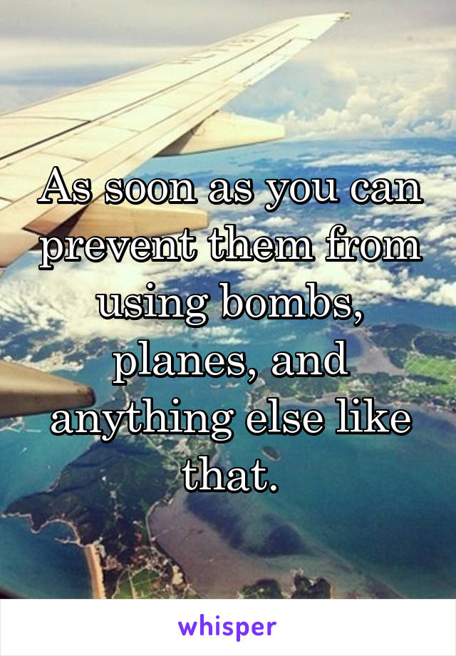 As soon as you can prevent them from using bombs, planes, and anything else like that.