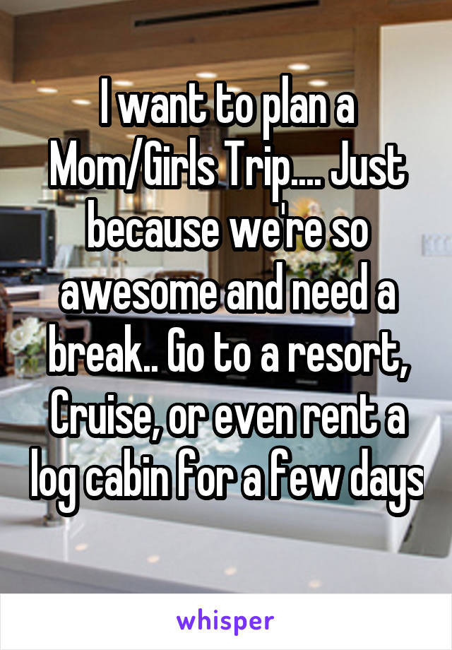 I want to plan a Mom/Girls Trip.... Just because we're so awesome and need a break.. Go to a resort, Cruise, or even rent a log cabin for a few days 