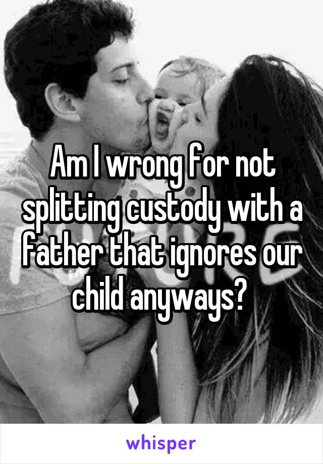 Am I wrong for not splitting custody with a father that ignores our child anyways? 