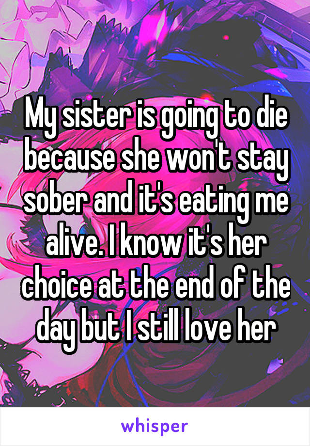 My sister is going to die because she won't stay sober and it's eating me alive. I know it's her choice at the end of the day but I still love her