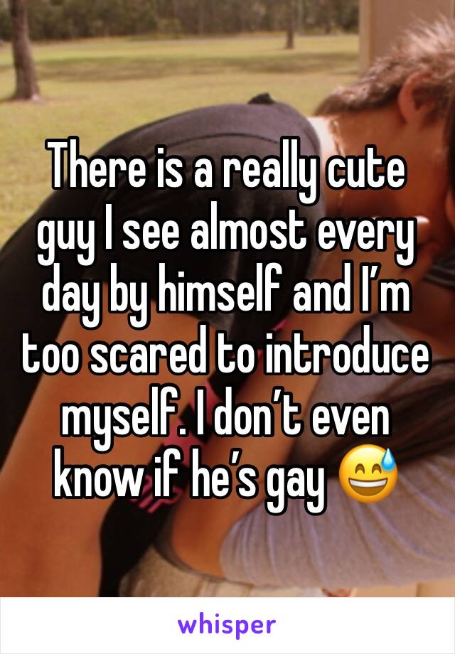 There is a really cute guy I see almost every day by himself and I’m too scared to introduce myself. I don’t even know if he’s gay 😅