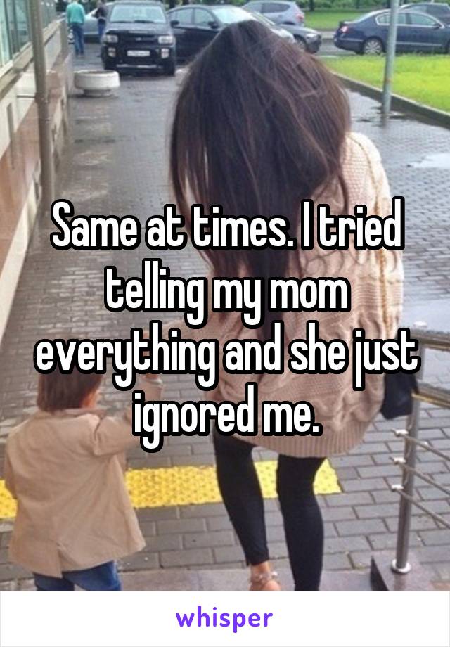 Same at times. I tried telling my mom everything and she just ignored me.