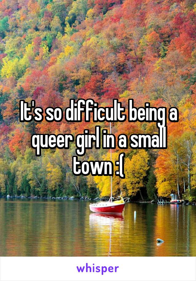 It's so difficult being a queer girl in a small town :(