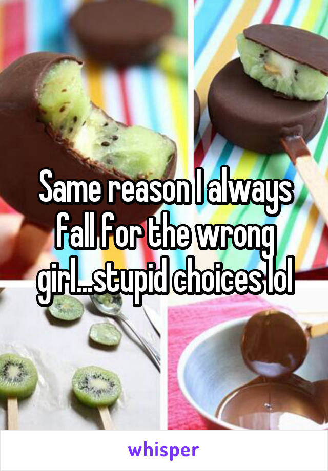 Same reason I always fall for the wrong girl...stupid choices lol