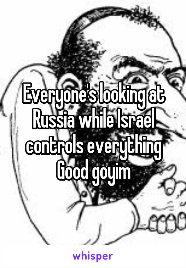 Everyone's looking at Russia while Israel controls everything
Good goyim