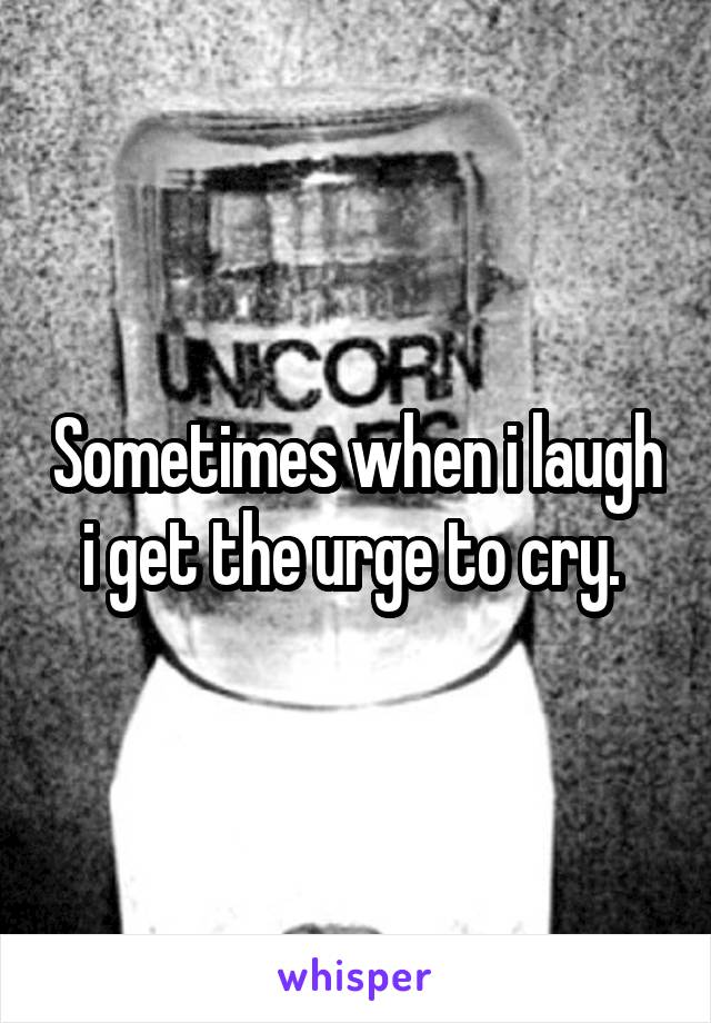 Sometimes when i laugh i get the urge to cry. 