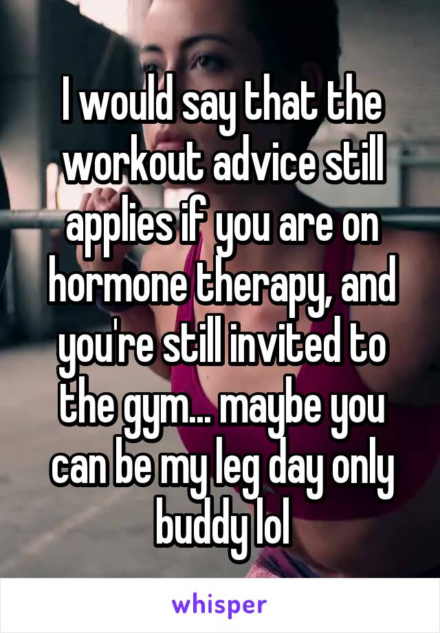 I would say that the workout advice still applies if you are on hormone therapy, and you're still invited to the gym... maybe you can be my leg day only buddy lol