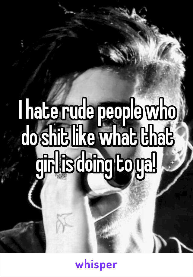 I hate rude people who do shit like what that girl is doing to ya! 