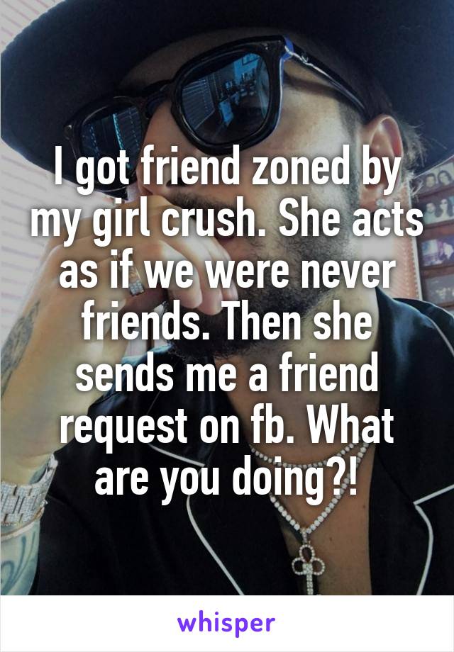 I got friend zoned by my girl crush. She acts as if we were never friends. Then she sends me a friend request on fb. What are you doing?!