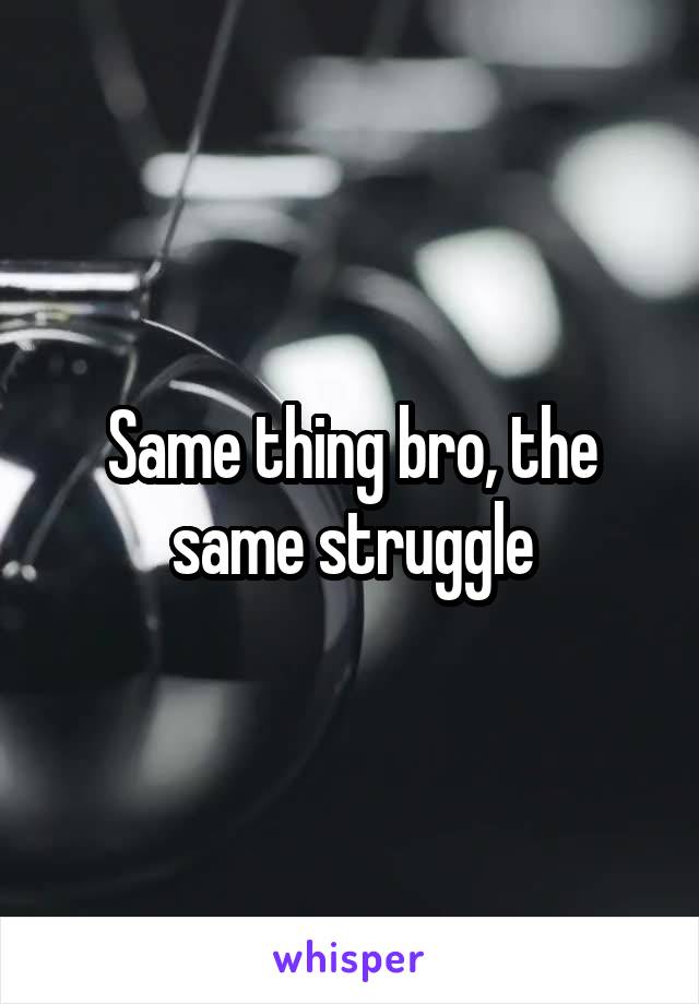 Same thing bro, the same struggle