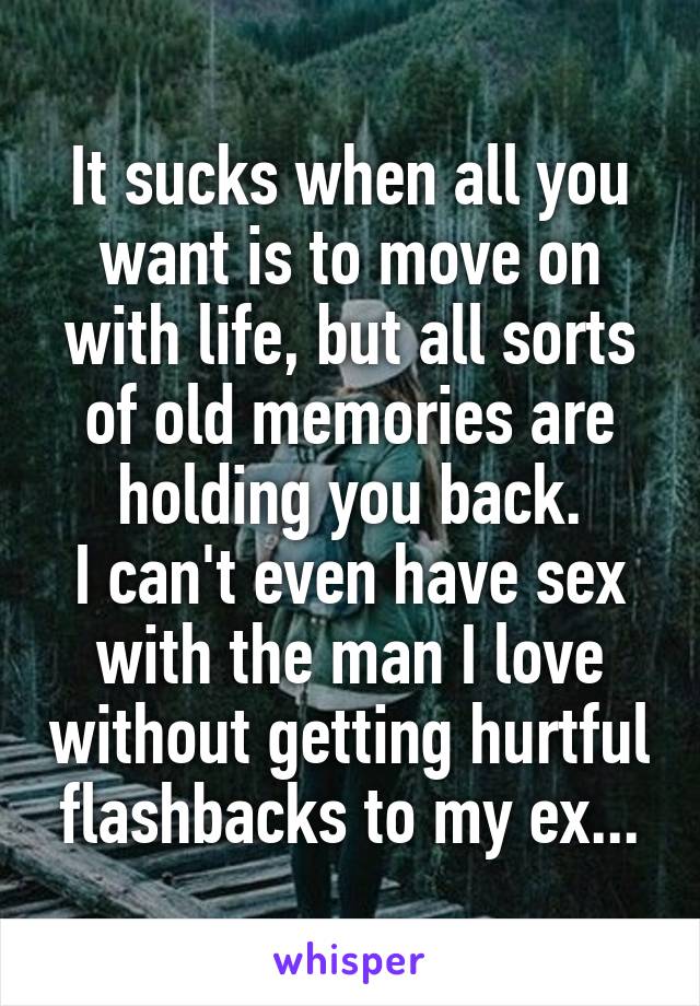 It sucks when all you want is to move on with life, but all sorts of old memories are holding you back.
I can't even have sex with the man I love without getting hurtful flashbacks to my ex...