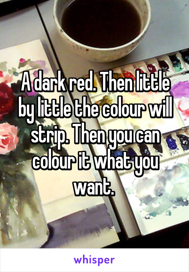 A dark red. Then little by little the colour will strip. Then you can colour it what you want. 