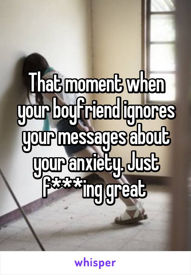 That moment when your boyfriend ignores your messages about your anxiety. Just f***ing great 