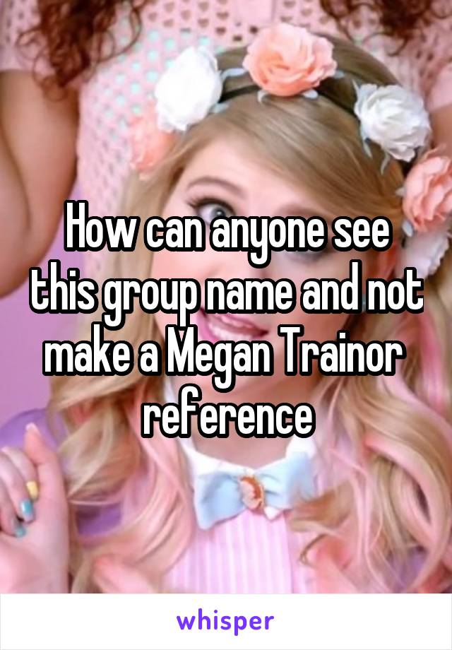 How can anyone see this group name and not make a Megan Trainor  reference