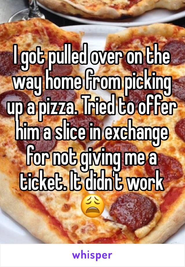 I got pulled over on the way home from picking up a pizza. Tried to offer him a slice in exchange for not giving me a ticket. It didn't work 😩