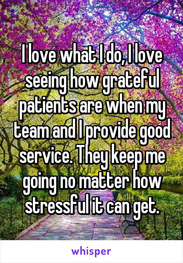 I love what I do, I love seeing how grateful patients are when my team and I provide good service. They keep me going no matter how stressful it can get.
