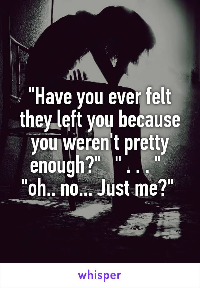 "Have you ever felt they left you because you weren't pretty enough?"   " . . . "   "oh.. no... Just me?" 
